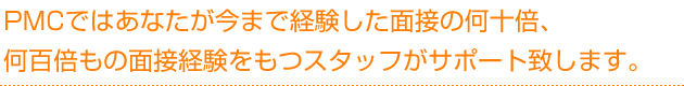 PMCではあなたが今まで経験した面接の何十倍、何百倍の経験をもつスタッフがサポート致します。